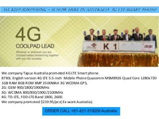 We company Tapuz Australia promoted 4G LTE Smart phone.
8730L English version 4G LTE 5.5-inch Mobile Phone Quacomm MSM8926 Quad Core 1280x720
1GB RAM 8GB ROM 8MP 2500MAH 3G WCDMA GPS,
2G: GSM 900/1800/1900MHz
3G: WCDMA 800/850/1900/2100MHz
4G: TD-LTE, FDD-LTE Band 1800, 2600.
We company promoted $219.95/pcs( Ex-work Australia).
 