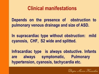 Clinical manifestations
Depends on the presence of obstruction to
pulmonary venous drainage and size of ASD.
In supracardiac type without obstruction: mild
cyanosis, CHF, S2 wide and splitted.
Infracardiac type is always obstuctive. Infants
are always symptomatic, Pulmonary
hypertension, cyanosis, tachycardia etc.
 