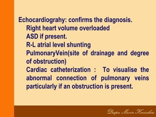 Echocardiograhy: confirms the diagnosis.
Right heart volume overloaded
ASD if present.
R-L atrial level shunting
PulmonaryVein(site of drainage and degree
of obstruction)
Cardiac catheterization : To visualise the
abnormal connection of pulmonary veins
particularly if an obstruction is present.
 