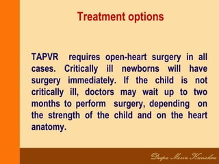 Treatment options
TAPVR requires open-heart surgery in all
cases. Critically ill newborns will have
surgery immediately. If the child is not
critically ill, doctors may wait up to two
months to perform surgery, depending on
the strength of the child and on the heart
anatomy.
 