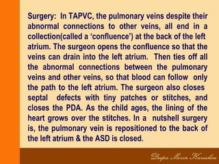 Surgery: In TAPVC, the pulmonary veins despite their
abnormal connections to other veins, all end in a
collection(called a ‘confluence’) at the back of the left
atrium. The surgeon opens the confluence so that the
veins can drain into the left atrium. Then ties off all
the abnormal connections between the pulmonary
veins and other veins, so that blood can follow only
the path to the left atrium. The surgeon also closes
septal defects with tiny patches or stitches, and
closes the PDA. As the child ages, the lining of the
heart grows over the stitches. In a nutshell surgery
is, the pulmonary vein is repositioned to the back of
the left atrium & the ASD is closed.
 