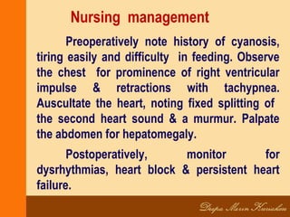 Nursing management
Preoperatively note history of cyanosis,
tiring easily and difficulty in feeding. Observe
the chest for prominence of right ventricular
impulse & retractions with tachypnea.
Auscultate the heart, noting fixed splitting of
the second heart sound & a murmur. Palpate
the abdomen for hepatomegaly.
Postoperatively, monitor for
dysrhythmias, heart block & persistent heart
failure.
 