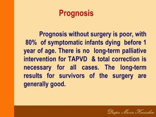 Prognosis
Prognosis without surgery is poor, with
80% of symptomatic infants dying before 1
year of age. There is no long-term palliative
intervention for TAPVD & total correction is
necessary for all cases. The long-term
results for survivors of the surgery are
generally good.
 