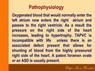 Pathophysiology
Oxygenated blood that would normally enter the
left atrium now enters the right atrium and
passes to the right ventricle. As a result the
pressure on the right side of the heart
increases, leading to hypertrophy. TAPVC is
incompatible with life unless there is an
associated defect present that allows for
shunting of blood from the highly pressured
right side of the heart. A patent foramen ovale
or an ASD is usually present.
 