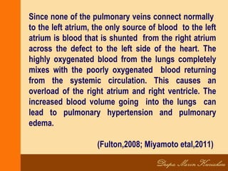 Since none of the pulmonary veins connect normally
to the left atrium, the only source of blood to the left
atrium is blood that is shunted from the right atrium
across the defect to the left side of the heart. The
highly oxygenated blood from the lungs completely
mixes with the poorly oxygenated blood returning
from the systemic circulation. This causes an
overload of the right atrium and right ventricle. The
increased blood volume going into the lungs can
lead to pulmonary hypertension and pulmonary
edema.
(Fulton,2008; Miyamoto etal,2011)
 