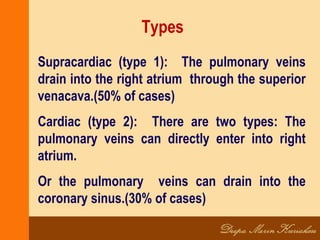 Types
Supracardiac (type 1): The pulmonary veins
drain into the right atrium through the superior
venacava.(50% of cases)
Cardiac (type 2): There are two types: The
pulmonary veins can directly enter into right
atrium.
Or the pulmonary veins can drain into the
coronary sinus.(30% of cases)
 