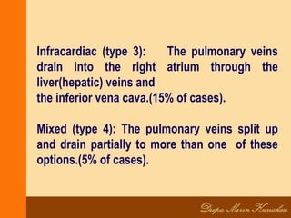 Infracardiac (type 3): The pulmonary veins
drain into the right atrium through the
liver(hepatic) veins and
the inferior vena cava.(15% of cases).
Mixed (type 4): The pulmonary veins split up
and drain partially to more than one of these
options.(5% of cases).
 