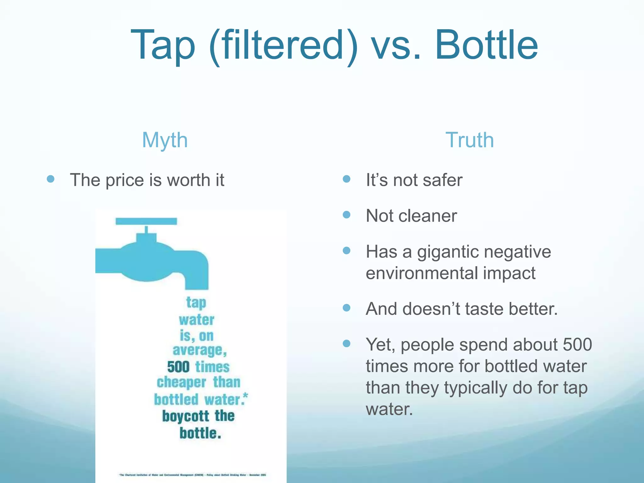 Tap (filtered) vs. BottleMyth	The price is worth itTruthIt’s not saferNot cleanerHas a gigantic negative environmental impact And doesn’t taste better. Yet, people spend about 500 times more for bottled water than they typically do for tap water.
