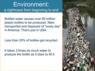 Environment:a nightmare from beginning to endBottled water causes over 60 million plastic bottles to be produced, filled, transported and disposed of "every day" in America. That’s just in USA.	Less than 20% of bottles get recycled.It takes 3 times as much water to produce the bottle as it does to fill it.