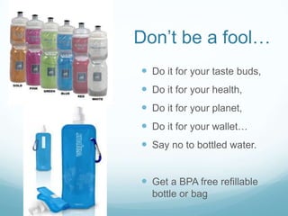 Don’t be a fool…Do it for your taste buds,Do it for your health, Do it for your planet, Do it for your wallet… Say no to bottled water.Get a BPA free refillable bottle or bag