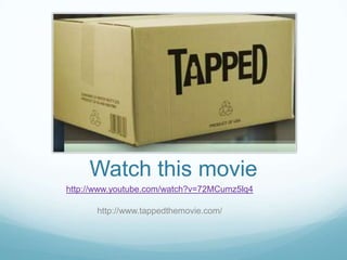 Watch this moviehttp://www.youtube.com/watch?v=72MCumz5lq4http://www.tappedthemovie.com/
