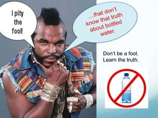 …that don’t know that truth about bottled water.Don’t be a fool.  Learn the truth.