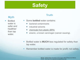 SafetyTruthMyth	Some bottled water contains: bacterial contaminantsindustrial solventschemicals from plastic (BPA)arsenic, a known carcinogen (cancer causing).Bottled water is MUCH less regulated for safety than tap water.  Remember bottled water is made for profit; not safety.  Bottled water is safer and healthier than tap water.Source:  Bottled Water; Pure Drink or Pure Hype?, Natural Resources Defense Council   http://www.nrdc.org/water/drinking/bw/bwinx.asp
