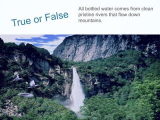 True or False	All bottled water comes from clean pristine rivers that flow down mountains.