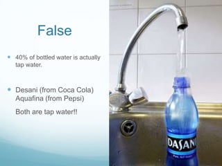 False40% of bottled water is actually tap water.Desani (from Coca Cola) Aquafina (from Pepsi)	Both are tap water!!