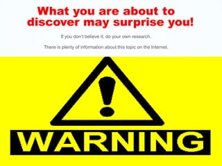 What you are about to discover may surprise you! If you don’t believe it; do your own research.   There is plenty of information about this topic on the Internet. 