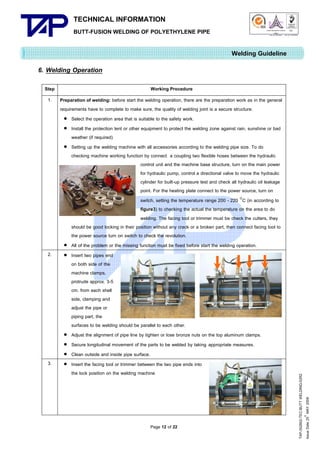 TECHNICAL INFORMATION
BUTT-FUSION WELDING OF POLYETHYLENE PIPE

Quality Management Systems

Q001

Cert. No. NQ767/04

005

Cert. No. TH04/0500

Welding Guideline
6. Welding Operation
Working Procedure

1.

Preparation of welding: before start the welding operation, there are the preparation work as in the general
requirements have to complete to make sure, the quality of welding joint is a secure structure.
 Select the operation area that is suitable to the safety work.
 Install the protection tent or other equipment to protect the welding zone against rain, sunshine or bad
weather (if required)
 Setting up the welding machine with all accessories according to the welding pipe size. To do
checking machine working function by connect a coupling two flexible hoses between the hydraulic
control unit and the machine base structure, turn on the main power
for hydraulic pump, control a directional valve to move the hydraulic
cylinder for built-up pressure test and check all hydraulic oil leakage
point. For the heating plate connect to the power source, turn on
switch, setting the temperature range 200 - 220 C (in according to
figure3) to checking the actual the temperature on the area to do
welding. The facing tool or trimmer must be check the cutters, they
should be good locking in their position without any crack or a broken part, then connect facing tool to
the power source turn on switch to check the revolution.
 All of the problem or the missing function must be fixed before start the welding operation.
 Insert two pipes end
on both side of the
machine clamps,
protrude approx. 3-5
cm. from each shell
side, clamping and
adjust the pipe or
piping part, the
surfaces to be welding should be parallel to each other.
 Adjust the alignment of pipe line by tighten or lose bronze nuts on the top aluminum clamps.
 Secure longitudinal movement of the parts to be welded by taking appropriate measures.
 Clean outside and inside pipe surface.
 Insert the facing tool or trimmer between the two pipe ends into
the lock position on the welding machine

2.

3.

Page 12 of 22

TAP-352802-TEC-BUTT WELDING-52R2
th
Issue Date 25 MAY 2009

Step

 