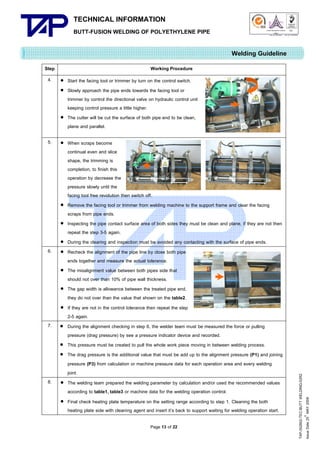 TECHNICAL INFORMATION
BUTT-FUSION WELDING OF POLYETHYLENE PIPE

Quality Management Systems

Q001

Cert. No. NQ767/04

005

Cert. No. TH04/0500

Welding Guideline
Step

Working Procedure
 Start the facing tool or trimmer by turn on the control switch.
 Slowly approach the pipe ends towards the facing tool or
trimmer by control the directional valve on hydraulic control unit
keeping control pressure a little higher.
 The cutter will be cut the surface of both pipe end to be clean,
plane and parallel.

5.

 When scraps become
continual even and slice
shape, the trimming is
completion, to finish this
operation by decrease the
pressure slowly until the
facing tool free revolution then switch off.
 Remove the facing tool or trimmer from welding machine to the support frame and clear the facing
scraps from pipe ends.
 Inspecting the pipe contact surface area of both sides they must be clean and plane, if they are not then
repeat the step 3-5 again.
 During the clearing and inspection must be avoided any contacting with the surface of pipe ends.
 Recheck the alignment of the pipe line by close both pipe
ends together and measure the actual tolerance.
 The misalignment value between both pipes side that
should not over than 10% of pipe wall thickness.
 The gap width is allowance between the treated pipe end,
they do not over than the value that shown on the table2.
 If they are not in the control tolerance then repeat the step
2-5 again.
 During the alignment checking in step 6, the welder team must be measured the force or pulling
pressure (drag pressure) by see a pressure indicator device and recorded.
 This pressure must be created to pull the whole work piece moving in between welding process.
 The drag pressure is the additional value that must be add up to the alignment pressure (P1) and joining
pressure (P3) from calculation or machine pressure data for each operation area and every welding
joint.
 The welding team prepared the welding parameter by calculation and/or used the recommended values
according to table1, table3 or machine data for the welding operation control.
 Final check heating plate temperature on the setting range according to step 1. Cleaning the both
heating plate side with cleaning agent and insert it’s back to support waiting for welding operation start.

6.

7.

8.

Page 13 of 22

TAP-352802-TEC-BUTT WELDING-52R2
th
Issue Date 25 MAY 2009

4.

 