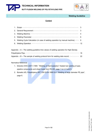 TECHNICAL INFORMATION
BUTT-FUSION WELDING OF POLYETHYLENE PIPE

Quality Management Systems

Q001

Cert. No. NQ767/04

005

Cert. No. TH04/0500

Welding Guideline
Content
1.
2.
3.
4.
5.
6.

Scope
General Requirement
Welding Machine
Welding Parameter
Welding Cycle Calculation (in case of welding operation by manual machine)
Welding Operation

Appendix – A – The welding guideline time values of welding operation for High Density
Polyethylene Pipe.
Appendix – B – The sample of welding protocol form for welding data record.

3
3
4
6
9
12

16
22

Page 2 of 22

TAP-352802-TEC-BUTT WELDING-52R2
th
Issue Date 25 MAY 2009

Normative Reference
1. Direction DVS 2207-1:1995 “Welding of thermoplastics” Heated tool welding of pipe,
pipeline components and sheet made from PE-HD, page 1 to 4, 6 and 9.
2. Borealis A/S, Polyethylene ART 339 03.04.1998 Ed.1 “Welding of large diameter PE pipe”,
page 6.

 