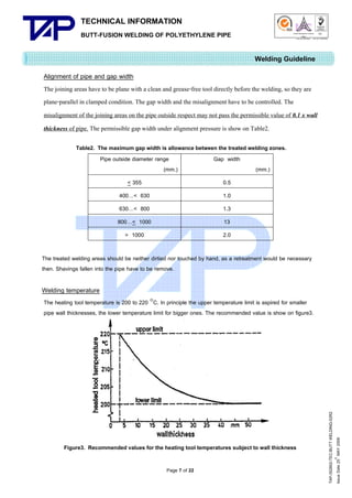 TECHNICAL INFORMATION
BUTT-FUSION WELDING OF POLYETHYLENE PIPE

Quality Management Systems

Q001

Cert. No. NQ767/04

005

Cert. No. TH04/0500

Welding Guideline
Alignment of pipe and gap width
The joining areas have to be plane with a clean and grease-free tool directly before the welding, so they are
plane-parallel in clamped condition. The gap width and the misalignment have to be controlled. The
misalignment of the joining areas on the pipe outside respect may not pass the permissible value of 0.1 x wall
thickness of pipe. The permissible gap width under alignment pressure is show on Table2.
Table2. The maximum gap width is allowance between the treated welding zones.
Pipe outside diameter range
Gap width
(mm.)
(mm.)
< 355

0.5

400…< 630

1.0

630…< 800

1.3

800…< 1000

13

> 1000

2.0

The treated welding areas should be neither dirtied nor touched by hand, as a retreatment would be necessary
then. Shavings fallen into the pipe have to be remove.

Welding temperature

Figure3. Recommended values for the heating tool temperatures subject to wall thickness
Page 7 of 22

TAP-352802-TEC-BUTT WELDING-52R2
th
Issue Date 25 MAY 2009

The heating tool temperature is 200 to 220 C. In principle the upper temperature limit is aspired for smaller
pipe wall thicknesses, the lower temperature limit for bigger ones. The recommended value is show on figure3.

 