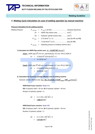 TECHNICAL INFORMATION
BUTT-FUSION WELDING OF POLYETHYLENE PIPE

Quality Management Systems

Q001

Cert. No. NQ767/04

005

Cert. No. TH04/0500

Welding Guideline
5. Welding Cycle Calculation (in case of welding operation by manual machine)
Pressure Calculation for the welding machine
Welding Pressure
P (Cylinder) = P (Pipe) x (A1/A2) …………………………. [exclude drag force]
A1 = HDPE Pipe section area ………………. (mm2)
A2 = Hydraulic cylinder section area ……….. (mm2)
P (Pipe) = 0.15 N/mm2 or 1.5 ……………………… (bar) [for P1 and P3]
= ≤ 0.02 N/mm2 or 0.2 …………………… (bar) [for P2]
P (Cylinder) = Operating pressure of welding machine (bar.)
1) Calculation for HDPE Pipe section area: A1 =  (OD2-ID2) / 4 (mm2)
Case1. HDPE pipe  315 mm. wall thickness 15.0 mm. PN 6.3 SDR 21
A1 = 3.142x(3152-(315-(2x15))2) / 4
= 14,139.00 mm2
Case2. HDPE pipe  400 mm. wall thickness 19.1 mm. PN 6.3 SDR 21
A1 = 3.142x(4002-(400-(2x19.1))2) / 4
= 22,858.64 mm2
2) Calculation for Hydraulic cylinder effective area of welding machine
Hydraulic cylinder effective area: A2 = No. of cylinder x  (ID2cylinder - OD2shaft) / 4 (mm2)
HDPE Butt-Fusion machine: Model 315
OD of hydraulic shaft = 30 mm. ID of hydraulic cylinder = 40 mm.
Number of hydraulic cylinder = 2

HDPE Butt-Fusion machine: Model 450
OD of hydraulic shaft = 40 mm. ID of hydraulic cylinder = 50 mm.
Number of hydraulic cylinder = 2
A2 = 2 x 3.142 x (502-402) / 4
= 1,413.90 mm.2
Page 9 of 22

TAP-352802-TEC-BUTT WELDING-52R2
th
Issue Date 25 MAY 2009

A2 = 2 x 3.142 x (402-302) / 4
= 1,099.70 mm.2

 