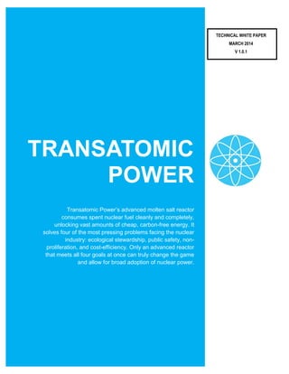 TRANSATOMIC
POWER
Transatomic Power’s advanced molten salt reactor
consumes spent nuclear fuel cleanly and completely,
unlocking vast amounts of cheap, carbon-free energy. It
solves four of the most pressing problems facing the nuclear
industry: ecological stewardship, public safety, non-
proliferation, and cost-efficiency. Only an advanced reactor
that meets all four goals at once can truly change the game
and allow for broad adoption of nuclear power.
TECHNICAL WHITE PAPER
MARCH 2014
V 1.0.1
 