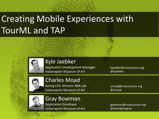 Creating Mobile Experiences with
TourML and TAP


          Kyle Jaebker
          Application Development Manager   kjaebker@imamuseum.org
          Indianapolis Museum of Art        @kjaebker


          Charles Moad
          Acting CIO; Director IMA Lab      cmoad@imamuseum.org
          Indianapolis Museum of Art        @cmoad


          Gray Bowman
          Application Developer             gbowman@imamuseum.org
          Indianapolis Museum of Art        @latenightwgray
 