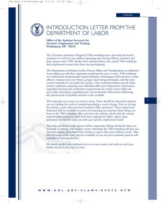 TAP manual 4-08-02finalnew.qxd   11/21/02   7:27 PM   Page i




                                                                                                             Introduction




                                  INTRODUCTION LETTER FROM THE
                                  DEPARTMENT OF LABOR
                                  Ofﬁce of the Assistant Secretary for
                                  Veterans’ Employment and Training
                                  Washington, DC 20210


                                  The Transition Assistance Program (TAP) workshops have provided job-search
                                  assistance to well over one million separating and retiring military members and
                                  their spouses since 1990. Studies have indicated those who attend TAP workshops
                                  ﬁnd employment sooner than those not participating.

                                  The Departments of Defense, Labor, Veteran Affairs and Transportation are dedicated
                                  to providing you with these important workshops for years to come. TAP workshops
                                  are conducted by professionally trained facilitators. Participants will learn how to write
                                  effective resumes and cover letters, proper interviewing techniques, and the most
                                  current methods for successful job searches. The workshops further provide labor
                                  market conditions, assessing your individual skills and competencies, information
                                  regarding licensing and certiﬁcation requirements for certain career ﬁelds and
                                  up-to-date information regarding your veteran beneﬁts. Information addressing
                                  the special needs of disabled veterans is also available.

                                  The materials you receive are yours to keep. These should be referred to anytime             i
                                  you are looking for work or considering making a career change. Prior to leaving
                                  the military, work with your local transition ofﬁce personnel. These trained and
                                  dedicated staff are available to assist you in putting into practice those things you
                                  learn in the TAP workshop. After you leave the military, check with the veteran
                                  representatives located at your local state employment ofﬁce. Again, these
                                  personnel can directly assist you with your speciﬁc employment needs.

                                  The time you invest in this process before separating will pay dividends when you
                                  are ready to actively seek another career. Attending the TAP workshop will give you
                                  and your spouse a ﬁrst-hand look of what to expect after your military service. Take
                                  full advantage of the many services available to you and your transition process will
                                  certainly be more productive.

                                  We thank you for your dedicated service to our country and wish you and your
                                  family success in the years to come.




                         W W W . D O L . G O V / E L A W S / E V E T S . H T M
 