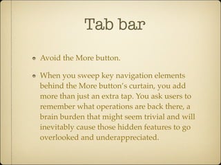 Tab bar
Avoid the More button.
When you sweep key navigation elements
behind the More button’s curtain, you add
more than just an extra tap. You ask users to
remember what operations are back there, a
brain burden that might seem trivial and will
inevitably cause those hidden features to go
overlooked and underappreciated.
 