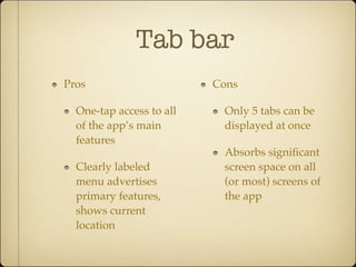 Tab bar
Pros
One-tap access to all
of the app’s main
features
Clearly labeled
menu advertises
primary features,
shows current
location
Cons
Only 5 tabs can be
displayed at once
Absorbs signiﬁcant
screen space on all
(or most) screens of
the app
 