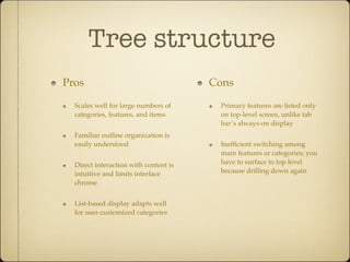 Tree structure
Pros
Scales well for large numbers of
categories, features, and items
Familiar outline organization is
easily understood
Direct interaction with content is
intuitive and limits interface
chrome
List-based display adapts well
for user-customized categories
Cons
Primary features are listed only
on top-level screen, unlike tab
bar’s always-on display
Inefﬁcient switching among
main features or categories; you
have to surface to top level
because drilling down again
 