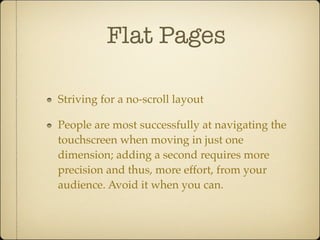 Flat Pages
Striving for a no-scroll layout
People are most successfully at navigating the
touchscreen when moving in just one
dimension; adding a second requires more
precision and thus, more effort, from your
audience. Avoid it when you can.
 