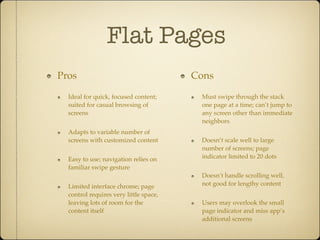 Flat Pages
Pros
Ideal for quick, focused content;
suited for casual browsing of
screens
Adapts to variable number of
screens with customized content
Easy to use; navigation relies on
familiar swipe gesture
Limited interface chrome; page
control requires very little space,
leaving lots of room for the
content itself
Cons
Must swipe through the stack
one page at a time; can’t jump to
any screen other than immediate
neighbors
Doesn’t scale well to large
number of screens; page
indicator limited to 20 dots
Doesn’t handle scrolling well,
not good for lengthy content
Users may overlook the small
page indicator and miss app’s
additional screens
 