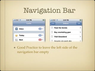 Navigation Bar
Good Practice to leave the left side of the
navigation bar empty
changes when you venture at least one level down, where the
matically sprouts a standard back button on the left. Tapping
evious screen, one more level up toward the app’s main
on. Treat its home at the left side of the navigation as sacred
anting any other controls in that spot, a space that should
n to the previous screen. On the Home screen, where there
he naviga-
screen
title
w, and the
w the title
k button to
The Navigation Bar Shows the Way 139
 