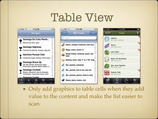 Table View
Only add graphics to table cells when they add
value to the content and make the list easier to
scan
ence. The primary goal for these visuals should be to make the list items easier
to scan and to provide additional meaning, not just to “add graphics.” When in
doubt, keep it simple and elegant. If your images feel like window dressing in-
stead of actual content, leave them out. (You can also add colors and background
images to table cells to give them a completely new look; find out more on page 186.)
Only add graphics to table cells when they add value to the content and make the list easier to scan, like the three
food-focused examples here. Cocktails+ (left) shows a silhouette of the proper glass for each of its drink recipes,
which also suggests its style of drink.The Lose It calorie counter (middle) illustrates foods with detailed icons that
are faster to identify than their sometimes lengthy text descriptions. Gowalla (right) uses artful icons to illustrate the
style of cuisine for each restaurant.
Chapter 5: The Standard Controls154
 