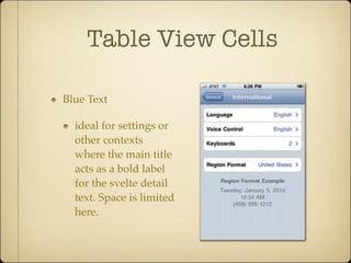 Table View Cells
Blue Text
ideal for settings or
other contexts
where the main title
acts as a bold label
for the svelte detail
text. Space is limited
here.
tional chunk of detail text. This secondary text appears in different loca
each cell style, with each style best suited to specific roles. You can mix
cell styles from item to item within the same list according to your need
are the three standard styles for subtitles:
Table-View Cells: Subtitle Styles
Subtitle.This cell layout is ideal Blue text.The main title appears at Labeled va
 