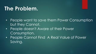 The Problem.
• People want to save them Power Consumption
but they Cannot.
• People doesn't Aware of their Power
Consumption.
• People Cannot Find A Real Value of Power
Saving.
 