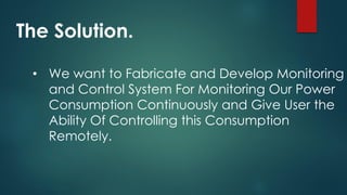 The Solution.
• We want to Fabricate and Develop Monitoring
and Control System For Monitoring Our Power
Consumption Continuously and Give User the
Ability Of Controlling this Consumption
Remotely.
 