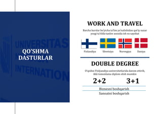 QO’SHMA
DASTURLAR
Shvetsiya Norvegiya Daniya
Barcha kurslar bo‘yicha taʼlim yo‘nalishidan qatʼiy nazar
yozgi taʼtilda tanlov asosida ish va sayohat
2+2 3+1
Biznesni boshqarish
Sanoatni boshqarish
WORK AND TRAVEL
O‘qishni Finlyandiya universitetlarida davom ettirib,
ikki tomonlama diplom olish mumkin
DOUBLE DEGREE
Finlandiya
 