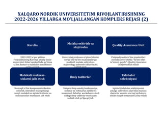 XАLQАRO NORDIK UNIVERSITETINI RIVOJLАNTIRISHNING
2022-2026 YILLАRGА MOʼLJАLLАNGАN KOMPLEKS REJАSI (2)
2022-2023 oʼquv yilidan
Finlyandiyaning Kareliya amaliy fanlar
universiteti bilan hamkorlikda qoʼshma
taʼlim dasturi va talabalar almashinuvi
yoʼlga qoʼyish
Universitet professor-oʼqituvchilarini
xorijiy oliy taʼlim muassasalariga
muddatli malaka oshirish va
stajirovkaga yuborish ishlari izchil
tashkil etish
Finlyandiya oliy taʼlim standartlari
asosida universitetda “Taʼlim sifati
taʼminoti guruhi” (Quality Assurance
Unit)ni tashkil etiladi
Mustaqil taʼlim komponentini keskin
oshirish, interaktiv muloqotlarga
taniqli, malakali va iqtidorli olimlar va
mutaxassislar muntazam jalb etish
Xalqaro ilmiy-amaliy konferensiya,
seminar va vebinarlar, tahliliy va
muammoli debatlar, workshop va turli
xildagi ilmiy tadbirlar muntazam
tashkil etish yoʼlga qoʼyish
Iqtidorli talabalar selektsiyasini
amalga oshirish va ular bilan maxsus
dasturlar asosida startap loyihalarni
ishlab chiqish mexanizmi joriy etiladi
Quality Assurance Unit
Malaka oshirish va
stajirovka
Malakali mutaxas-
sislarni jalb etish
Ilmiy tadbirlar
Talabalar
selektsiyasi
Karelia
 