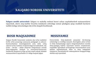 Xalqaro Nordik Universiteti nodavlat oliy taʼlim tashkiloti
boʼlib, taʼlim jarayoniga zamonaviy pedagogik va axborot-
kommunikatsiya texnologiyalarini joriy etish, ochiq
axborot-taʼlim muhitini rivojlantirishga koʼmaklashish, oliy
taʼlim – ilm-fan – ishlab chiqarish integratsiyasi asosida
ilmiy-tadqiqotlar faoliyati va innovatsion-korporativ
hamkorlik aloqalarini yoʼlga qoʼyish orqali yuksak malakali
mutaxassislarni tayyorlashni oʼz oldiga maqsad qilgan.
Universitetda ilmiy-akademik jarayonlar ilm-fanning
uzluksizligi va izchilligi tamoyili, shuningdek, jahon taʼlimi
va ilmiy hamjamiyatga uygʼun integratsiyalashuvi asosida
ilmiy-pedagog kadrlar tayyorlash tizimini rivojlantirish,
respublika iqtisodiyoti tarmoqlariga innovatsiyalarni joriy
qilishni ragʼbatlantirish, bilim va ilmiy tadqiqotlar
natijalarini tijoratlashtirish imkoniyatlarini kengaytirishga
alohida urgʼu qaratiladi.
BOSH MAQSADIMIZ MISSIYAMIZ
Xalqaro nordik universiteti: Xalqaro va mahalliy mehnat bozori uchun raqobatbardosh mutaxassislarni
tayyorlash, ularni aniq kasblar boʼyicha malakasini oshirishga xizmat qiladigana qisqa muddatli kurslarni
tashkil etishga ixtisoslashgan oliy taʼlim dargohi hisoblanadi.
XALQARO NORDIK UNIVERSITETI
 