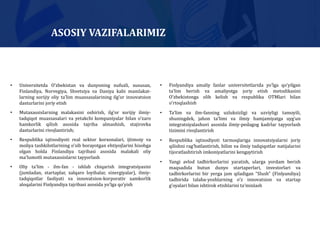 • Universitetda O’zbekistan va dunyoning nufuzli, xususan,
Finlandiya, Norvegiya, Shvetsiya va Daniya kabi mamlakat-
larning xorijiy oliy taʼlim muassasalarining ilg’or innovatsion
dasturlarini joriy etish
• Mutaxassislarning malakasini oshirish, ilg’or xorijiy ilmiy-
tadqiqot muassasalari va yetakchi kompaniyalar bilan oʼzaro
hamkorlik qilish asosida tajriba almashish, stajirovka
dasturlarini rivojlantirish;
• Respublika iqtisodiyoti real sektor korxonalari, ijtimoiy va
moliya tashkilotlarining oʼsib borayotgan ehtiyojlarini hisobga
olgan holda Finlandiya tajribasi asosida malakali oliy
maʼlumotli mutaxassislarni tayyorlash
• Oliy taʼlim - ilm-fan - ishlab chiqarish integratsiyasini
(jumladan, startaplar, xalqaro loyihalar, sinergiyalar), ilmiy-
tadqiqotlar faoliyati va innovatsion-korporativ xamkorlik
aloqalarini Finlyandiya tajribasi asosida yoʼlga qoʼyish
• Finlyandiya amaliy fanlar universitetlarida yoʼlga qoʼyilgan
taʼlim berish va amaliyotga joriy etish metodikasini
Oʼzbekistonga olib kelish va respublika OTMlari bilan
oʼrtoqlashish
• Taʼlim va ilm-fanning uzluksizligi va uzviyligi tamoyili,
shuningdek, jahon taʼlimi va ilmiy hamjamiyatga uyg’un
integratsiyalashuvi asosida ilmiy-pedagog kadrlar tayyorlash
tizimini rivojlantirish
• Respublika iqtisodiyoti tarmoqlariga innovatsiyalarni joriy
qilishni rag’batlantirish, bilim va ilmiy tadqiqotlar natijalarini
tijoratlashtirish imkoniyatlarini kengaytirish
• Yangi avlod tadbirkorlarini yaratish, ularga yordam berish
maqsadida butun dunyo startaperlari, investorlari va
tadbirkorlarini bir yerga jam qiladigan “Slush” (Finlyandiya)
tadbirida talaba-yoshlarning oʼz innovatsion va startap
g’oyalari bilan ishtirok etishlarini taʼminlash
ASOSIY VAZIFALARIMIZ
 