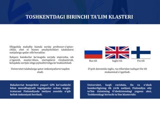 Oliygohda mahalliy hamda xorijiy professor-oʼqituv-
chilar, chet el biznes amaliyotchilari talabalarni
natijalarga qadar olib boradilar.
Xalqaro hamkorlar koʼmagida xorijda stajirovka, ish
oʼrganish, master-klass, startaplarni rivojlantirish,
kelajakda xorijda ishga joylashtirishga koʼmaklashiladi.
TOSHKENTDAGI BIRINCHI TAʼLIM KLASTERI
Oʼqish davomida ingliz, rus tillaridan tashqari fin tili
mukammal oʼrgatiladi.
Rus tili Ingliz tili Fin tili
Universitet, haqli ravishda, fin va oʼzbek
hamkorligining ilk yirik natijasi, Finlandiya oliy
taʼlim tizimining Oʼzbekistondagi yagona aksi,
Toshkentdagi birinchi taʼlim klasteridir.
Bakalavriat bosqichini yuqori GPA ko’rsatkichi
bilan muvaffaqiyatli tugatganlar uchun magis-
traturani Finlandiyada imtiyoz asosida oʼqib
kelish imkoniyati beriladi.
Universitet talabalarga qator imkoniyatlarni taqdim
etadi.
 