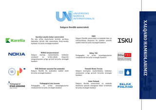 Kareliya amaliy fanlar universiteti
Fin oliy taʼlim dasturlarini kiritish, qo‘shma
diplomlar berish, ikki tomonlama ilmiy-amaliy
loyihalar bo‘yicha strategik hamkori
NOKIA korporatsiyasi
Xalqaro startap, masterklaslar, talabalar
amaliyoti va taʼlim-ishlab chiqarish
integratsiyasini yo‘lga qo‘yish bo‘yicha strategik
hamkori
SYK (Helsinki umumtaʼlim maktabi)
Xalqaro Nordik fin maktabini tashkil etish
bo‘yicha strategik hamkori
Pedagogical star lessons
Pedagogika va taʼlim texnologiyalarini
rivojlantirish bo‘yicha strategik hamkori
ISKU
Xalqaro Nordik universiteti va maktabi bino va
infratuzilmasi dizaynini fin talablar asosida
tashkil etish bo‘yicha strategik hamkori
DiDac TEC
Pedagogika va taʼlim texnologiyalarini
rivojlantirish bo‘yicha strategik hamkori
Finnish Water Forum
Xalqaro startaplar, masterklaslar, talabalar
amaliyotini yo‘lga qo‘yish bo‘yicha strategik
hamkori
Solar Finland
Xalqaro Nordik universiteti va maktabi
binolarini quyosh energiyasi bilan taʼminlash
bo‘yicha strategik hamkori
Xalqaro Nordik universiteti
XALQARO
HAMKOLARIMIZ
 