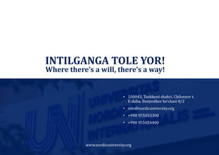 www.nordicuniversity.org
INTILGANGA TOLE YOR!
• 100043, Toshkent shahri, Chilonzor t.
E-daha, Bunyodkor ko‘chasi 8/2
• info@nordicuniversity.org
• +998 955053300
• +998 955054400
Where there's a will, there's a way!
 