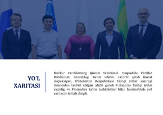 Mazkur vazifalarning ijrosini taʼminlash maqsadida Vazirlar
Mahkamasi huzuridagi Taʼlim sifatini nazorat qilish Davlat
inspeksiyasi, O‘zbekiston Respublikasi Tashqi ishlar vazirligi
tomonidan tashkil etilgan ishchi guruh Finlandiya Tashqi ishlar
vazirligi va Finlandiya taʼlim tashkilotlari bilan hamkorlikda yo‘l
xaritasini ishlab chiqdi.
YO’L
XARITASI
 