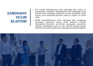 • Yo’l xaritada Finlandiyaning taʼlim sohasidagi ilgʼor tajriba va
yutuqlaridan Oʼzbekiston Respublikasida olib borilayotgan keng
koʼlamli taʼlim tizimidagi islohotlarda unumli foydalanish uchun
zaruriy oʼzaro hamkorlik dasturlari, loyiha va rejalari oʼz oʼrnini
topdi.
• Nordik mamlakatlarining taʼlim sohasidagi ilgor yutuqlariga
asoslangan zamonaviy xususiy taʼlim klasterini (“Nordic
International University” universiteti, shuningdek, umumtaʼlim
maktabi, maktabgacha taʼlim va oliy taʼlimdan keyingi malaka
oshirish muassasasi) tashkil etish maqsadga muvofiqligi belgilandi.
ZAMONAVIY
TAʼLIM
KLASTERI
 