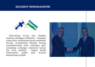 2022-yilning 27-may kuni Toshkent
shahrida o’tkazilgan Oʼzbekiston - Finlandiya
tashqi ishlar vazirlarining siyosiy maslahatlar
boʼyicha 10-yig’ilishida Shimoliy Yevropa
mamlakatlarining taʼlim sohasidagi ilg’or
yutuqlariga asoslangan zamonaviy xususiy
oliy taʼlim tashkiloti - Xalqaro Nordik
Universitetini tashkil etish boʼyicha
kelishuvlarga erishildi.
KELISHUV MEMORANDUMI
 