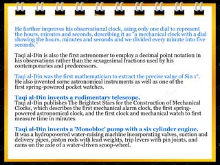 He further improves his observational clock, using only one dial to represent
the hours, minutes and seconds, describing it as "a mechanical clock with a dial
showing the hours, minutes and seconds and we divided every minute into five
seconds."
Taqi al-Din is also the first astronomer to employ a decimal point notation in
his observations rather than the sexagesimal fractions used by his
contemporaries and predecessors.
Taqi al-Din was the first mathematician to extract the precise value of Sin 1°.
He also invented some astronomical instruments as well as one of the
first spring-powered pocket watches.
Taqi al-Din invents a rudimentary telescope,
Taqi al-Din publishes The Brightest Stars for the Construction of Mechanical
Clocks, which describes the first mechanical alarm clock, the first spring-
powered astronomical clock, and the first clock and mechanical watch to first
measure time in minutes.
Taqi al-Din invents a 'Monobloc' pump with a six cylinder engine.
It was a hydropowered water-raising machine incorporating valves, suction and
delivery pipes, piston rods with lead weights, trip levers with pin joints, and
cams on the axle of a water-driven scoop-wheel.
 
