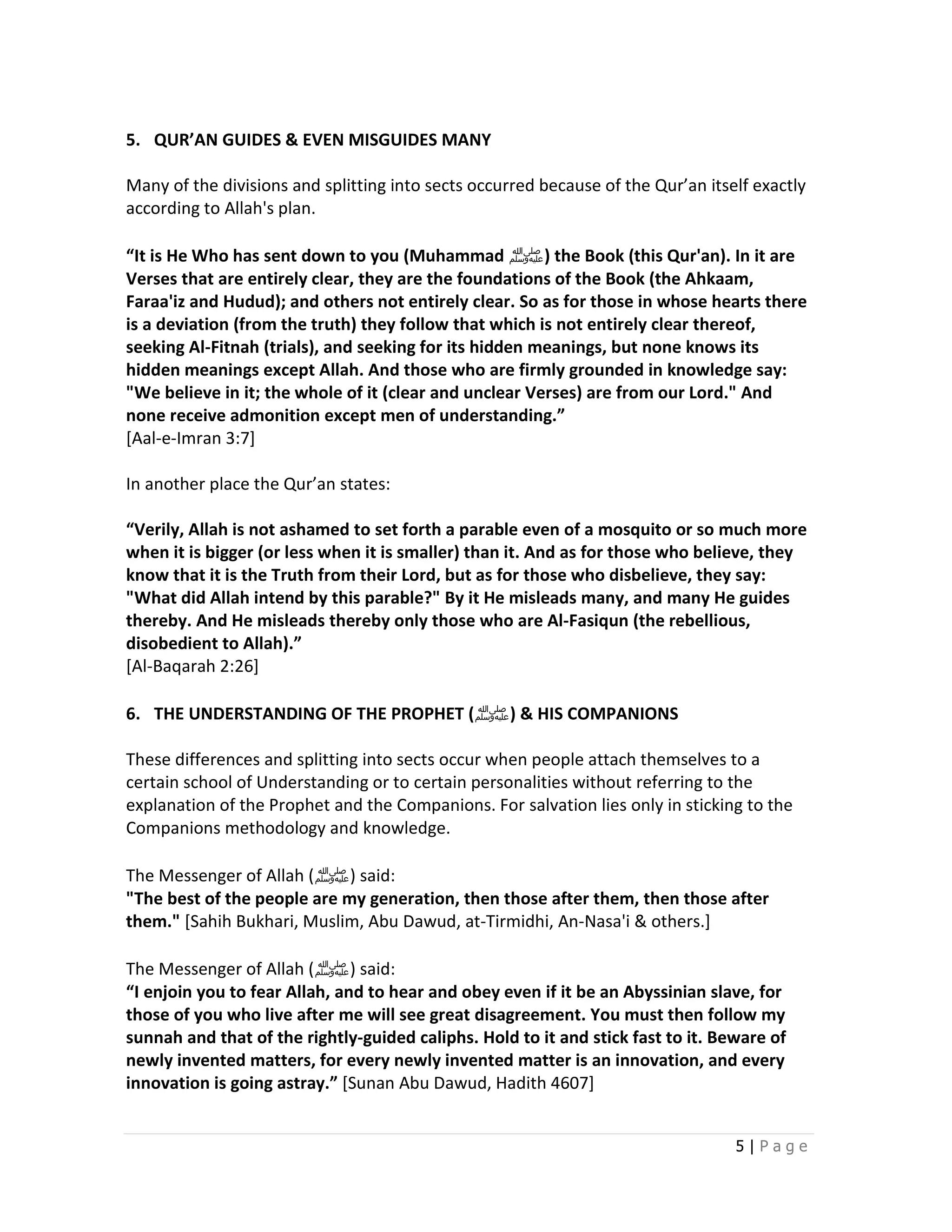 5. QUR’AN GUIDES & EVEN MISGUIDES MANY

Many of the divisions and splitting into sects occurred because of the Qur’an itself exactly
according to Allah's plan.

“It is He Who has sent down to you (Muhammad ‫ )ﷺ‬the Book (this Qur'an). In it are
Verses that are entirely clear, they are the foundations of the Book (the Ahkaam,
Faraa'iz and Hudud); and others not entirely clear. So as for those in whose hearts there
is a deviation (from the truth) they follow that which is not entirely clear thereof,
seeking Al-Fitnah (trials), and seeking for its hidden meanings, but none knows its
hidden meanings except Allah. And those who are firmly grounded in knowledge say:
"We believe in it; the whole of it (clear and unclear Verses) are from our Lord." And
none receive admonition except men of understanding.”
[Aal-e-Imran 3:7]

In another place the Qur’an states:

“Verily, Allah is not ashamed to set forth a parable even of a mosquito or so much more
when it is bigger (or less when it is smaller) than it. And as for those who believe, they
know that it is the Truth from their Lord, but as for those who disbelieve, they say:
"What did Allah intend by this parable?" By it He misleads many, and many He guides
thereby. And He misleads thereby only those who are Al-Fasiqun (the rebellious,
disobedient to Allah).”
[Al-Baqarah 2:26]

6. THE UNDERSTANDING OF THE PROPHET (‫ & )ﷺ‬HIS COMPANIONS

These differences and splitting into sects occur when people attach themselves to a
certain school of Understanding or to certain personalities without referring to the
explanation of the Prophet and the Companions. For salvation lies only in sticking to the
Companions methodology and knowledge.

The Messenger of Allah (‫ )ﷺ‬said:
"The best of the people are my generation, then those after them, then those after
them." [Sahih Bukhari, Muslim, Abu Dawud, at-Tirmidhi, An-Nasa'i & others.]

The Messenger of Allah (‫ )ﷺ‬said:
“I enjoin you to fear Allah, and to hear and obey even if it be an Abyssinian slave, for
those of you who live after me will see great disagreement. You must then follow my
sunnah and that of the rightly-guided caliphs. Hold to it and stick fast to it. Beware of
newly invented matters, for every newly invented matter is an innovation, and every
innovation is going astray.” [Sunan Abu Dawud, Hadith 4607]


                                                                                  5|Page
 